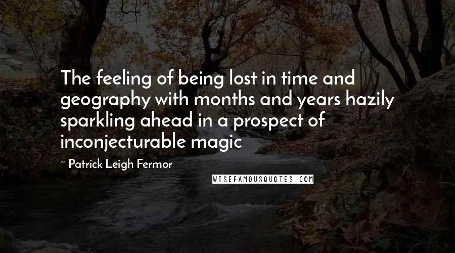 Patrick Leigh Fermor Quotes: The feeling of being lost in time and geography with months and years hazily sparkling ahead in a prospect of inconjecturable magic