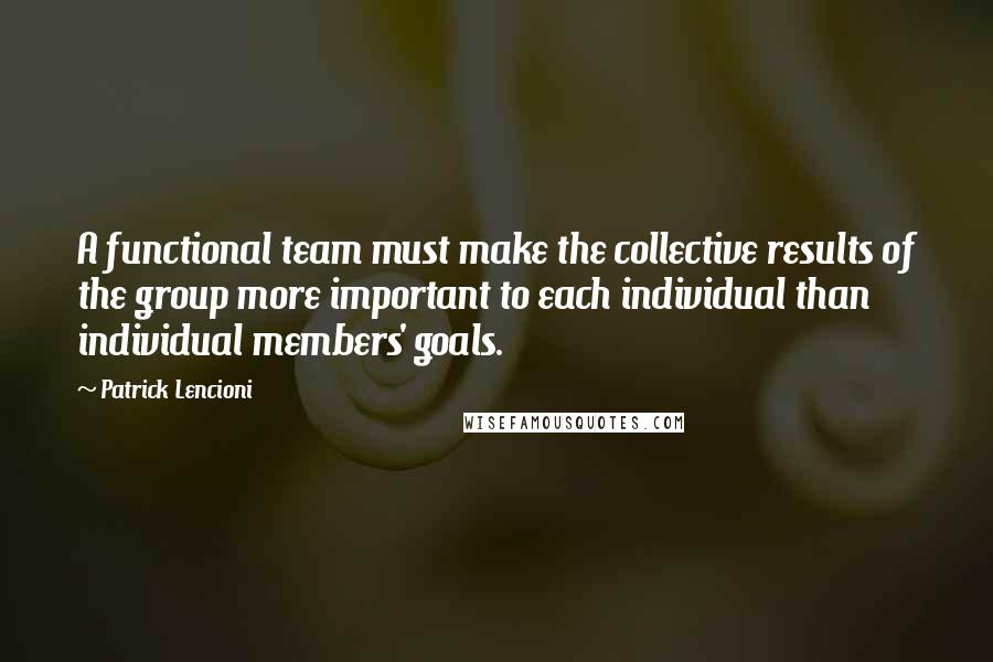 Patrick Lencioni Quotes: A functional team must make the collective results of the group more important to each individual than individual members' goals.