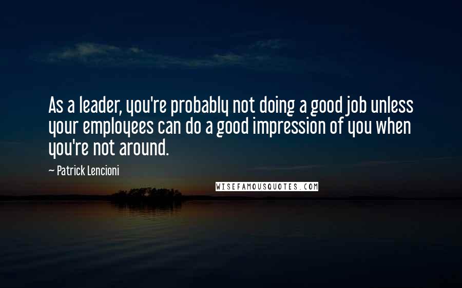 Patrick Lencioni Quotes: As a leader, you're probably not doing a good job unless your employees can do a good impression of you when you're not around.