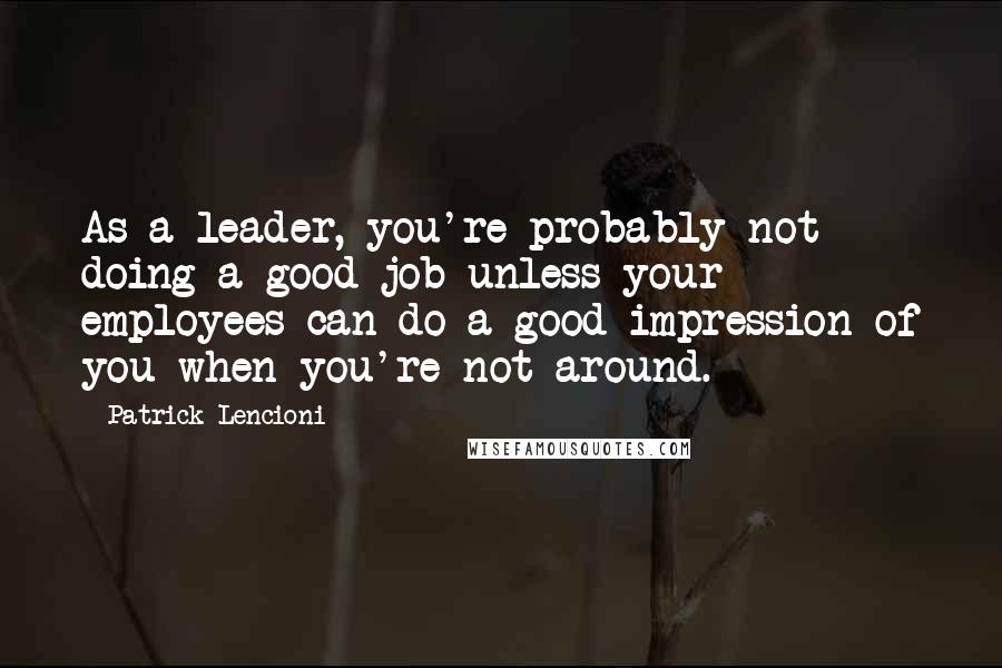 Patrick Lencioni Quotes: As a leader, you're probably not doing a good job unless your employees can do a good impression of you when you're not around.