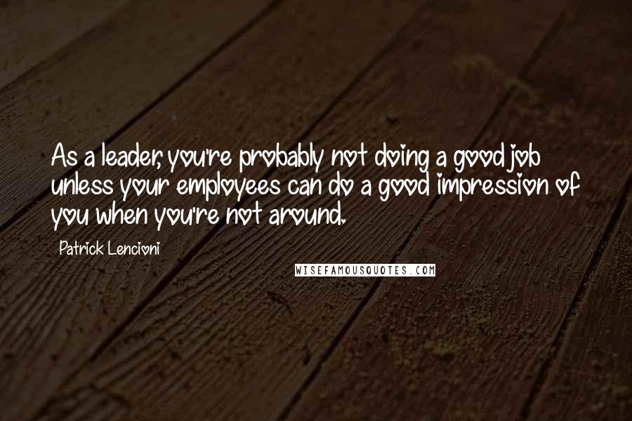 Patrick Lencioni Quotes: As a leader, you're probably not doing a good job unless your employees can do a good impression of you when you're not around.