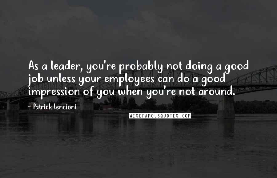 Patrick Lencioni Quotes: As a leader, you're probably not doing a good job unless your employees can do a good impression of you when you're not around.