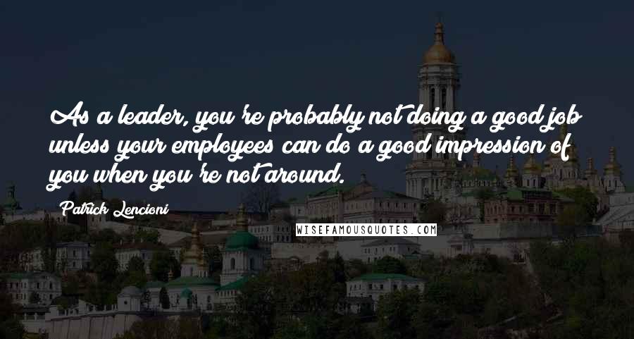 Patrick Lencioni Quotes: As a leader, you're probably not doing a good job unless your employees can do a good impression of you when you're not around.