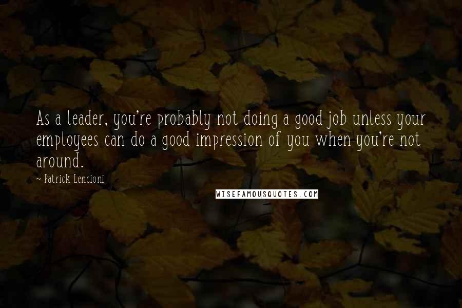 Patrick Lencioni Quotes: As a leader, you're probably not doing a good job unless your employees can do a good impression of you when you're not around.