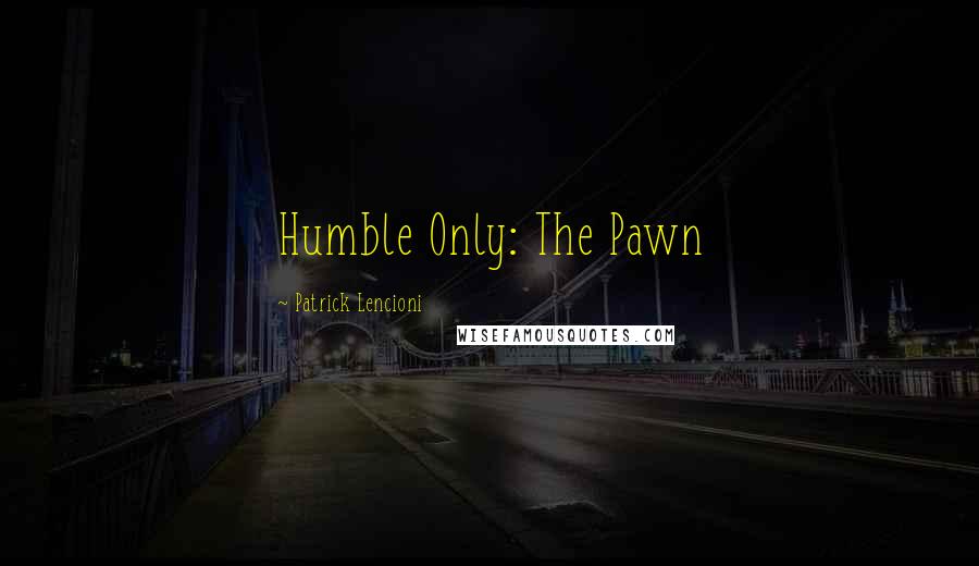 Patrick Lencioni Quotes: Humble Only: The Pawn