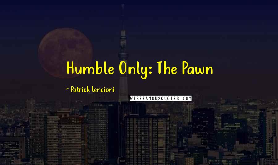 Patrick Lencioni Quotes: Humble Only: The Pawn