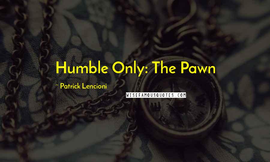 Patrick Lencioni Quotes: Humble Only: The Pawn