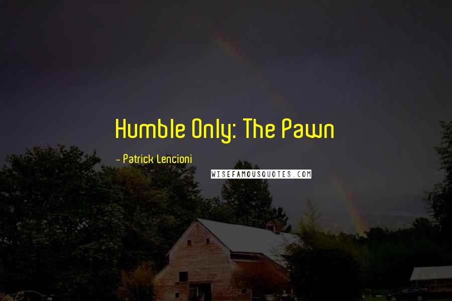 Patrick Lencioni Quotes: Humble Only: The Pawn