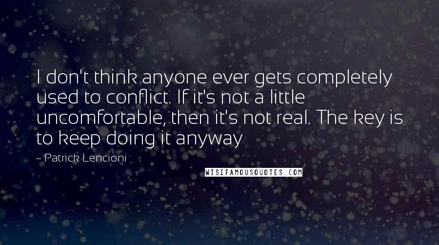 Patrick Lencioni Quotes: I don't think anyone ever gets completely used to conflict. If it's not a little uncomfortable, then it's not real. The key is to keep doing it anyway