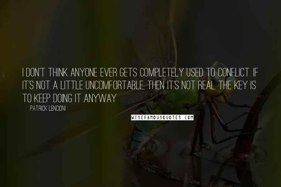 Patrick Lencioni Quotes: I don't think anyone ever gets completely used to conflict. If it's not a little uncomfortable, then it's not real. The key is to keep doing it anyway