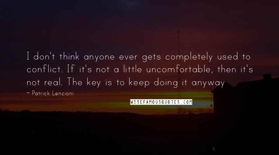 Patrick Lencioni Quotes: I don't think anyone ever gets completely used to conflict. If it's not a little uncomfortable, then it's not real. The key is to keep doing it anyway