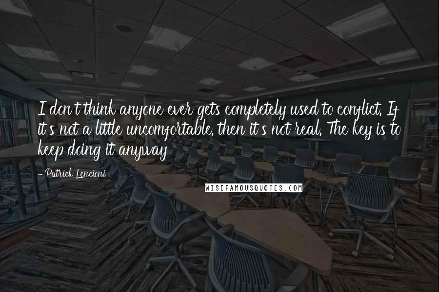 Patrick Lencioni Quotes: I don't think anyone ever gets completely used to conflict. If it's not a little uncomfortable, then it's not real. The key is to keep doing it anyway