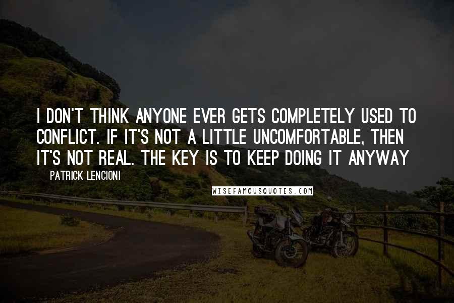 Patrick Lencioni Quotes: I don't think anyone ever gets completely used to conflict. If it's not a little uncomfortable, then it's not real. The key is to keep doing it anyway