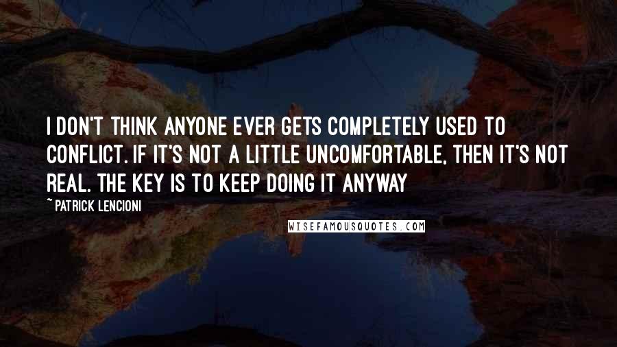 Patrick Lencioni Quotes: I don't think anyone ever gets completely used to conflict. If it's not a little uncomfortable, then it's not real. The key is to keep doing it anyway