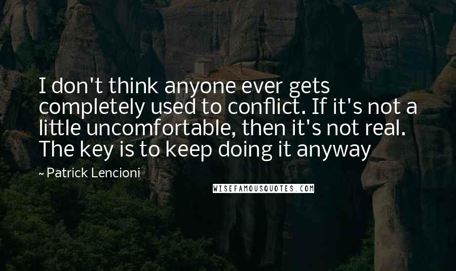 Patrick Lencioni Quotes: I don't think anyone ever gets completely used to conflict. If it's not a little uncomfortable, then it's not real. The key is to keep doing it anyway