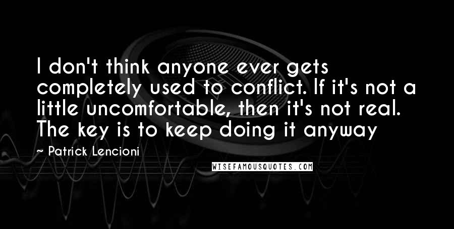 Patrick Lencioni Quotes: I don't think anyone ever gets completely used to conflict. If it's not a little uncomfortable, then it's not real. The key is to keep doing it anyway