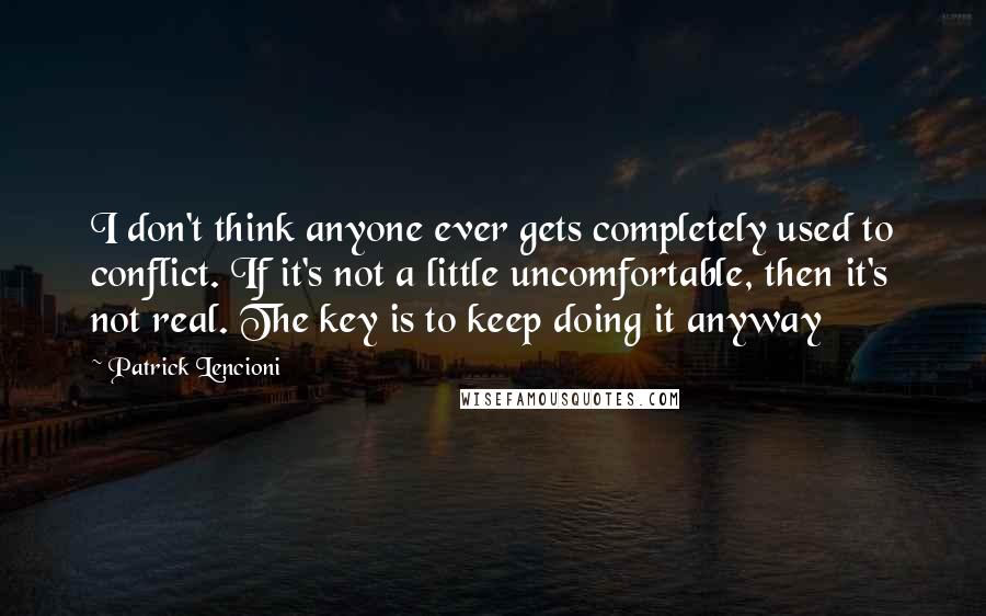 Patrick Lencioni Quotes: I don't think anyone ever gets completely used to conflict. If it's not a little uncomfortable, then it's not real. The key is to keep doing it anyway