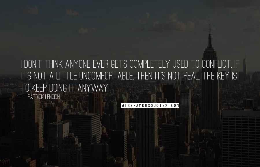 Patrick Lencioni Quotes: I don't think anyone ever gets completely used to conflict. If it's not a little uncomfortable, then it's not real. The key is to keep doing it anyway