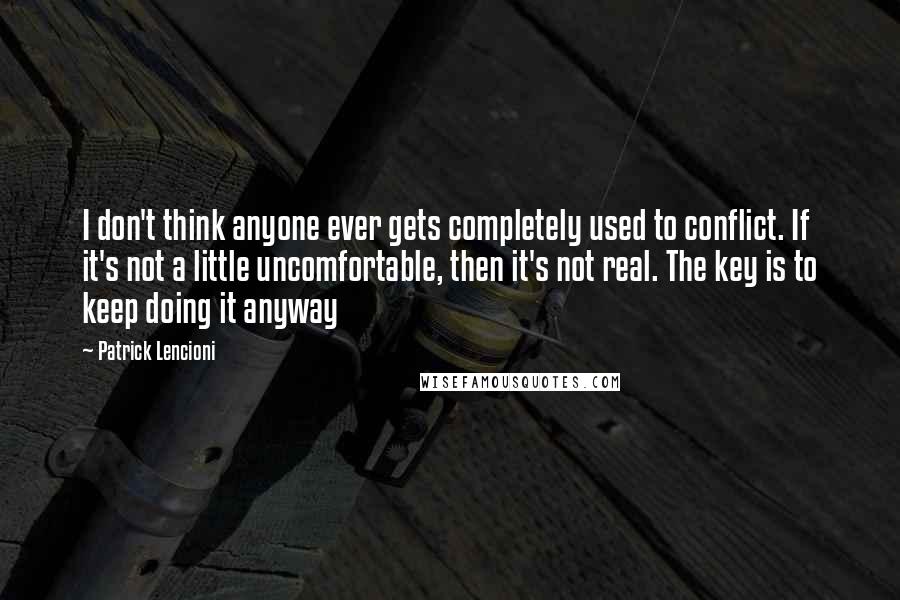 Patrick Lencioni Quotes: I don't think anyone ever gets completely used to conflict. If it's not a little uncomfortable, then it's not real. The key is to keep doing it anyway