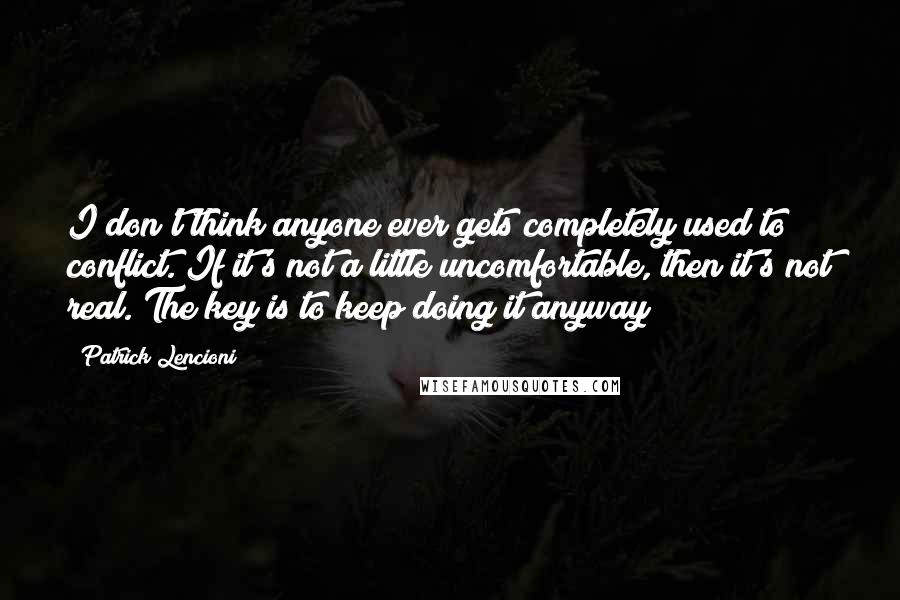 Patrick Lencioni Quotes: I don't think anyone ever gets completely used to conflict. If it's not a little uncomfortable, then it's not real. The key is to keep doing it anyway