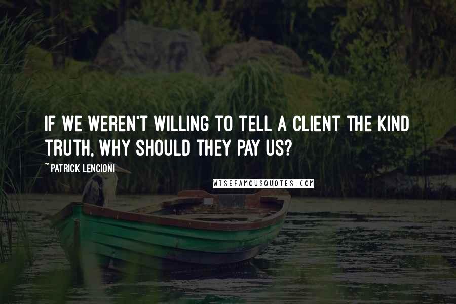 Patrick Lencioni Quotes: if we weren't willing to tell a client the kind truth, why should they pay us?