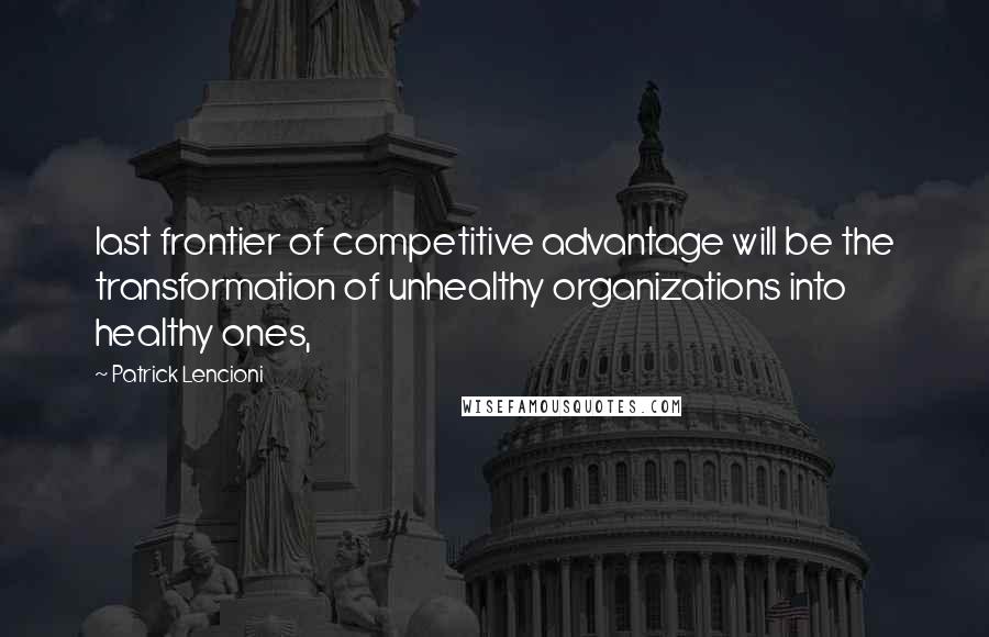 Patrick Lencioni Quotes: last frontier of competitive advantage will be the transformation of unhealthy organizations into healthy ones,