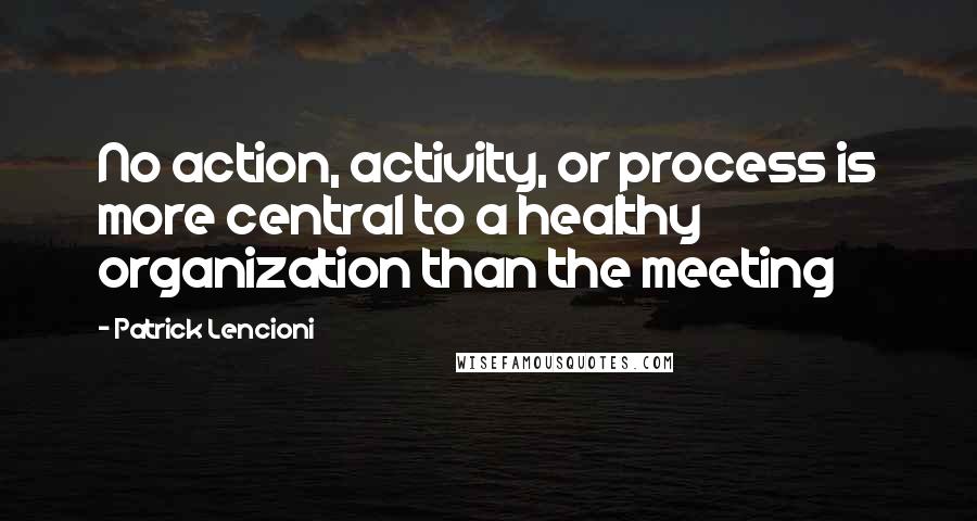 Patrick Lencioni Quotes: No action, activity, or process is more central to a healthy organization than the meeting