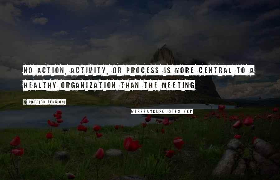 Patrick Lencioni Quotes: No action, activity, or process is more central to a healthy organization than the meeting