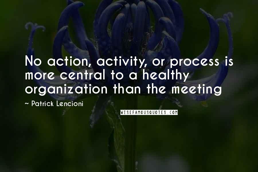 Patrick Lencioni Quotes: No action, activity, or process is more central to a healthy organization than the meeting