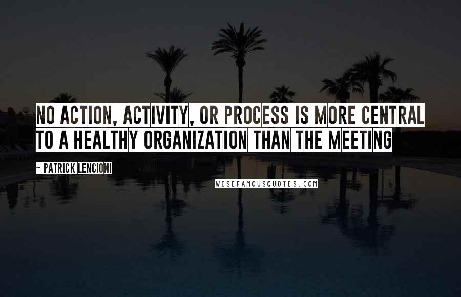 Patrick Lencioni Quotes: No action, activity, or process is more central to a healthy organization than the meeting