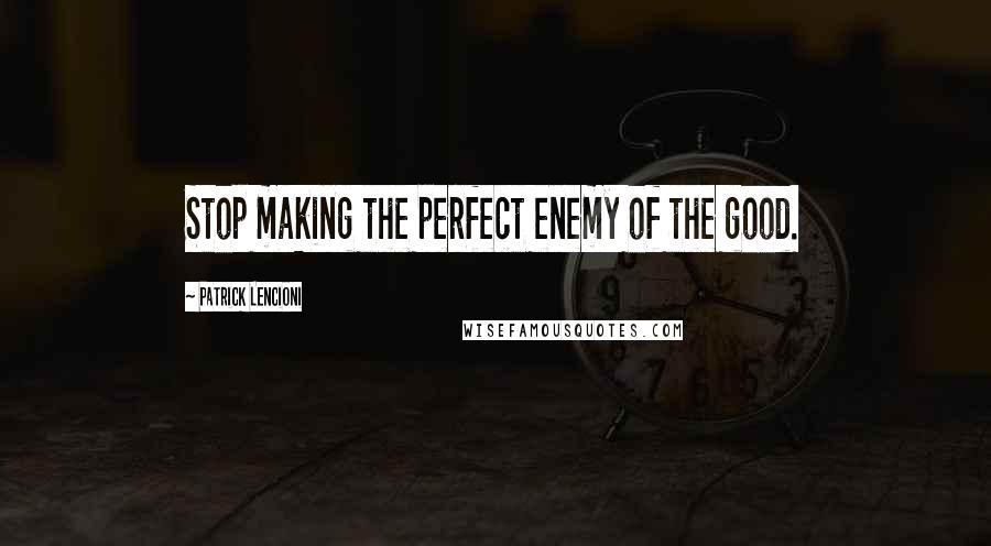 Patrick Lencioni Quotes: Stop making the perfect enemy of the good.