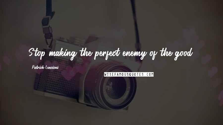 Patrick Lencioni Quotes: Stop making the perfect enemy of the good.