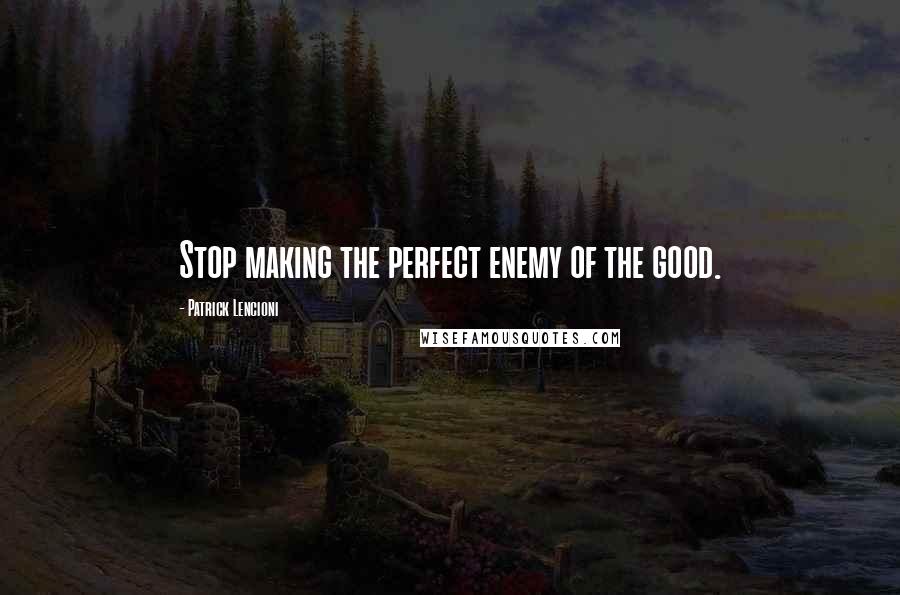 Patrick Lencioni Quotes: Stop making the perfect enemy of the good.
