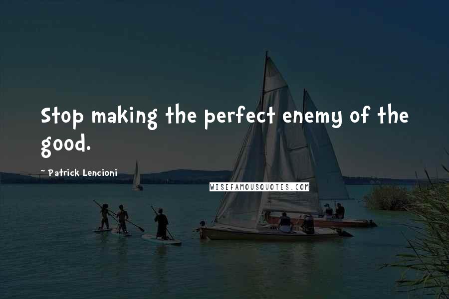 Patrick Lencioni Quotes: Stop making the perfect enemy of the good.