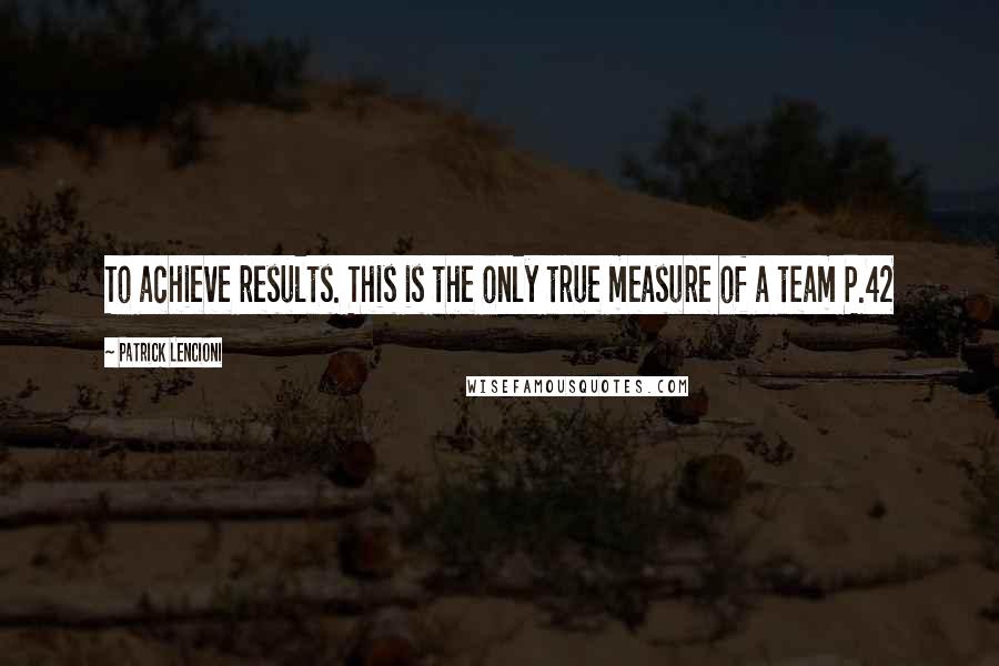 Patrick Lencioni Quotes: To achieve results. This is the only true measure of a team P.42