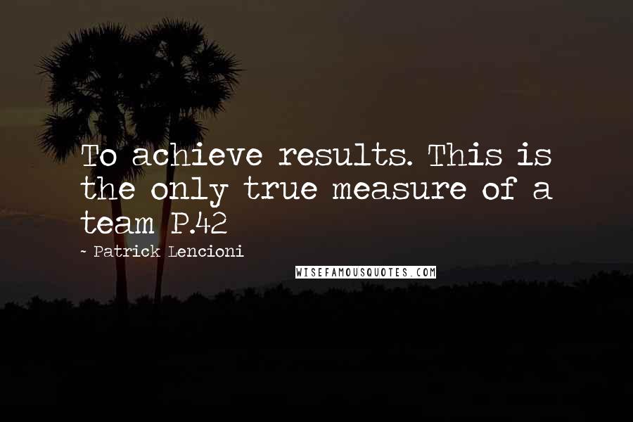 Patrick Lencioni Quotes: To achieve results. This is the only true measure of a team P.42