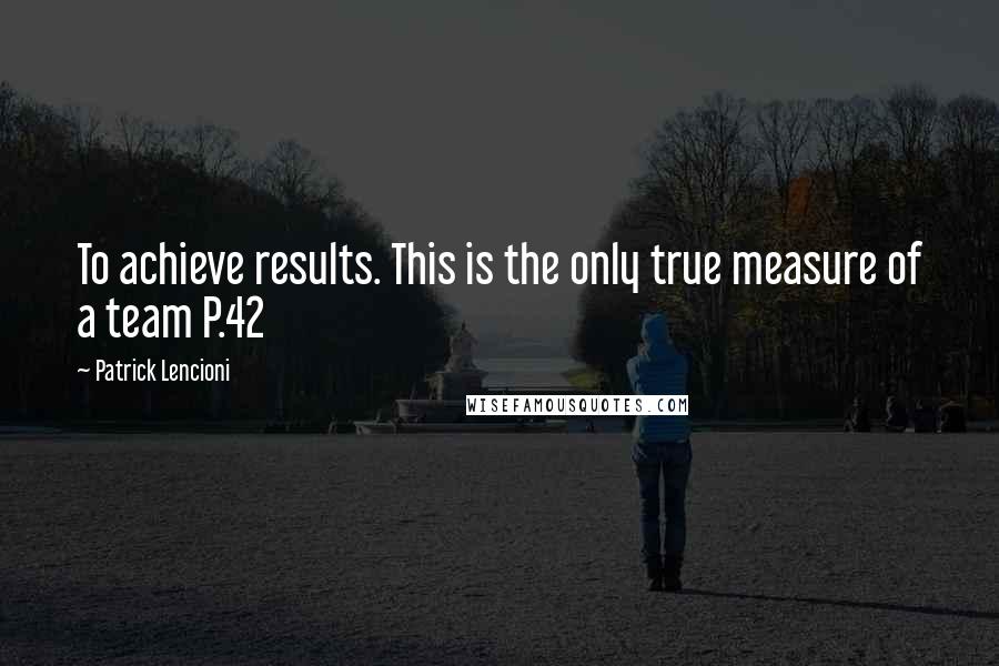 Patrick Lencioni Quotes: To achieve results. This is the only true measure of a team P.42