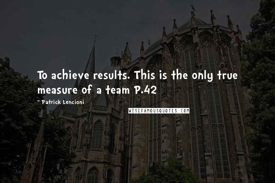 Patrick Lencioni Quotes: To achieve results. This is the only true measure of a team P.42