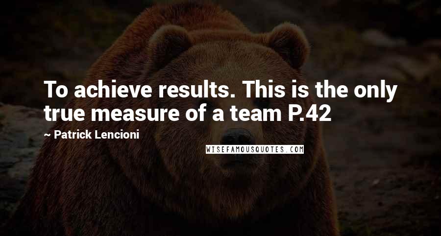 Patrick Lencioni Quotes: To achieve results. This is the only true measure of a team P.42