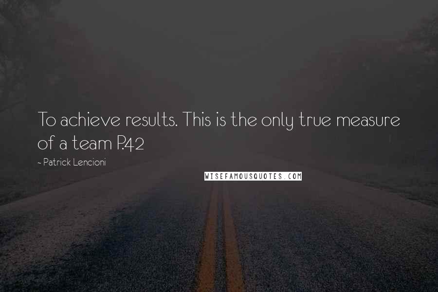 Patrick Lencioni Quotes: To achieve results. This is the only true measure of a team P.42