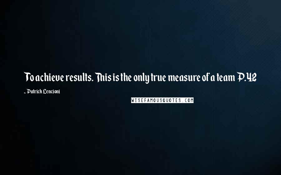 Patrick Lencioni Quotes: To achieve results. This is the only true measure of a team P.42