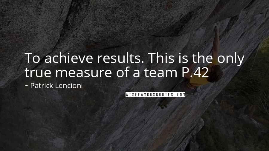 Patrick Lencioni Quotes: To achieve results. This is the only true measure of a team P.42