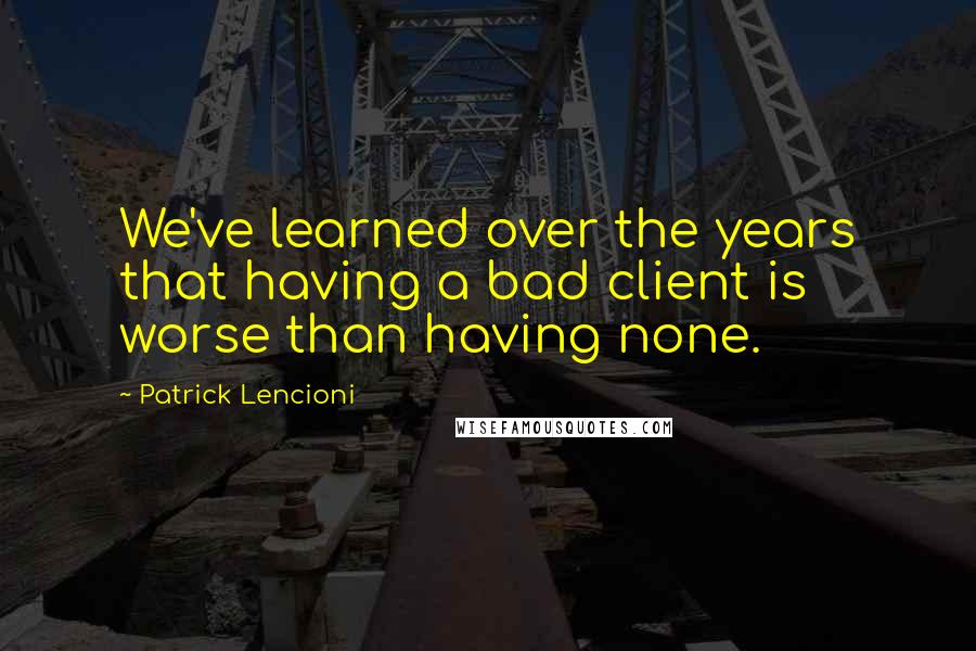 Patrick Lencioni Quotes: We've learned over the years that having a bad client is worse than having none.