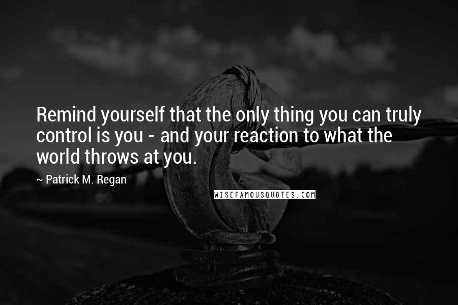 Patrick M. Regan Quotes: Remind yourself that the only thing you can truly control is you - and your reaction to what the world throws at you.