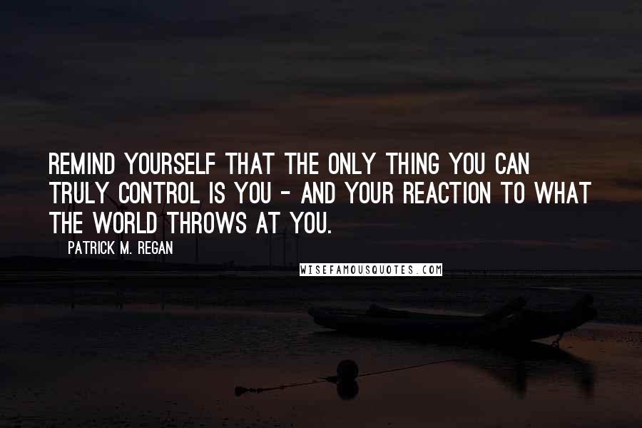 Patrick M. Regan Quotes: Remind yourself that the only thing you can truly control is you - and your reaction to what the world throws at you.