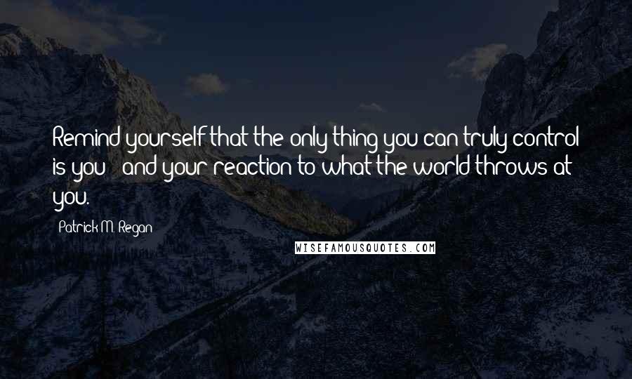 Patrick M. Regan Quotes: Remind yourself that the only thing you can truly control is you - and your reaction to what the world throws at you.