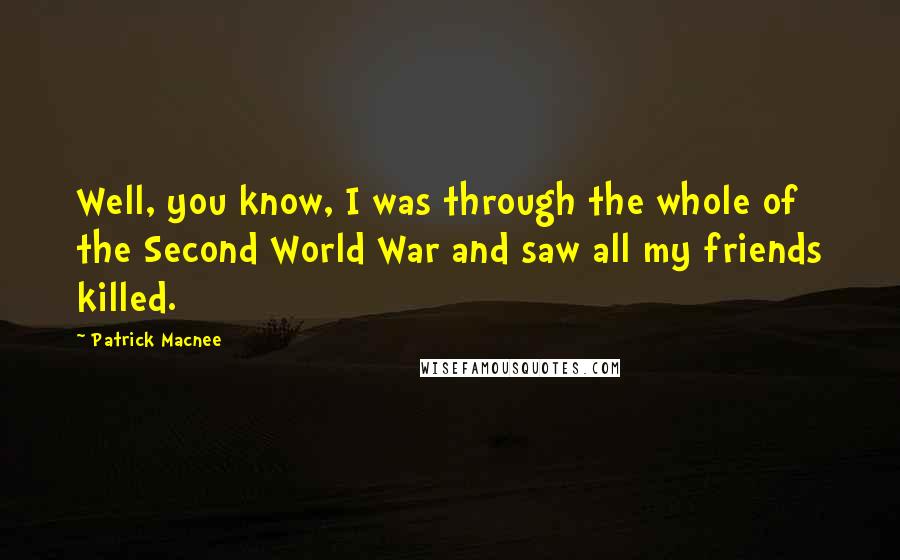 Patrick Macnee Quotes: Well, you know, I was through the whole of the Second World War and saw all my friends killed.
