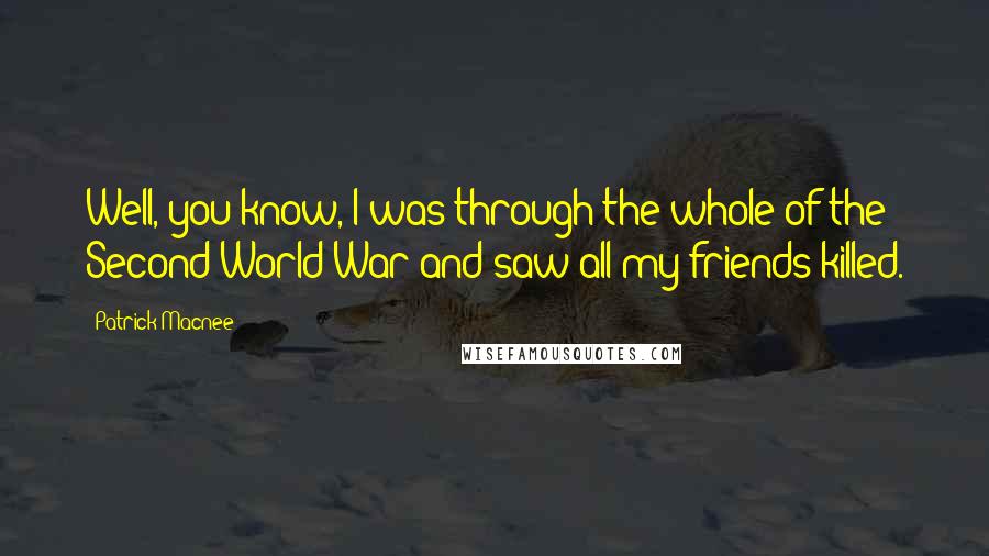 Patrick Macnee Quotes: Well, you know, I was through the whole of the Second World War and saw all my friends killed.