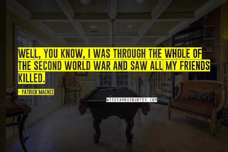 Patrick Macnee Quotes: Well, you know, I was through the whole of the Second World War and saw all my friends killed.
