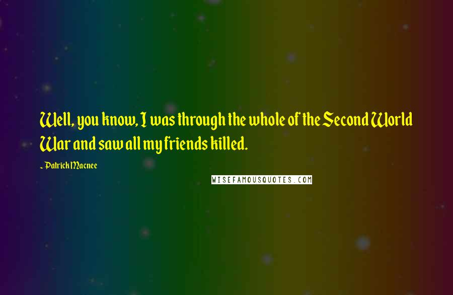 Patrick Macnee Quotes: Well, you know, I was through the whole of the Second World War and saw all my friends killed.